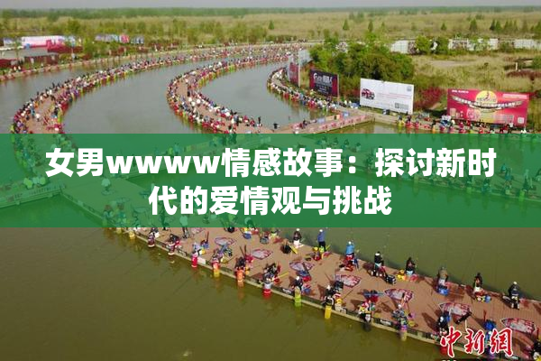 女男wwww情感故事：探讨新时代的爱情观与挑战