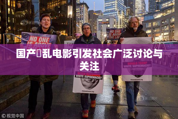 国产婬乱电影引发社会广泛讨论与关注