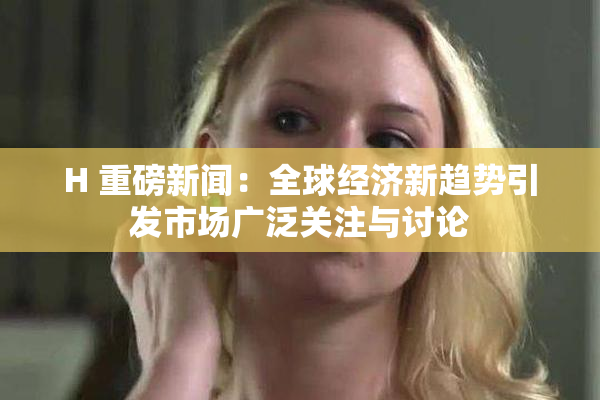 H 重磅新闻：全球经济新趋势引发市场广泛关注与讨论