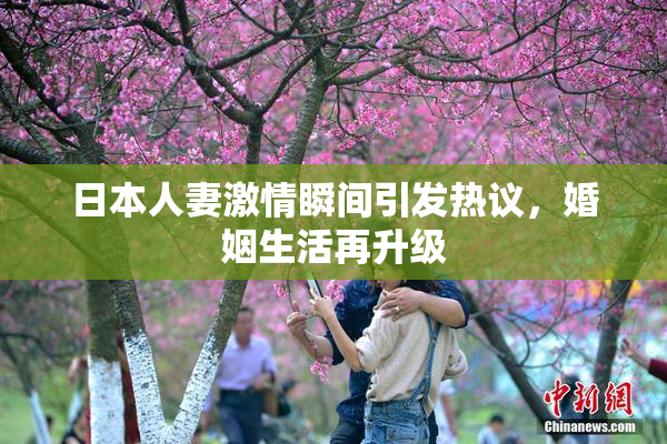 日本人妻激情瞬间引发热议，婚姻生活再升级