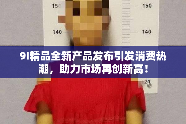 9I精品全新产品发布引发消费热潮，助力市场再创新高！