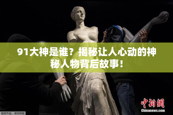 91大神是谁？揭秘让人心动的神秘人物背后故事！