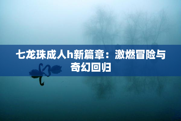 七龙珠成人h新篇章：激燃冒险与奇幻回归