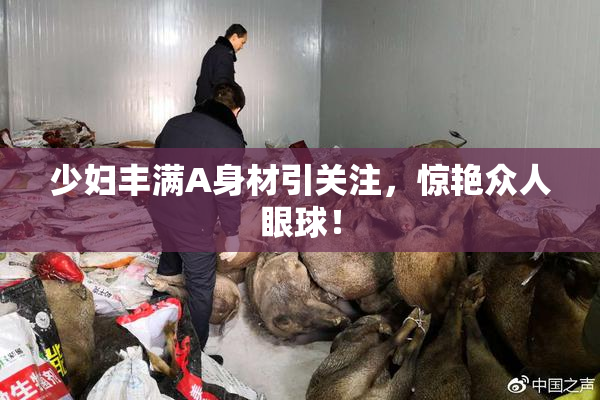 少妇丰满A身材引关注，惊艳众人眼球！