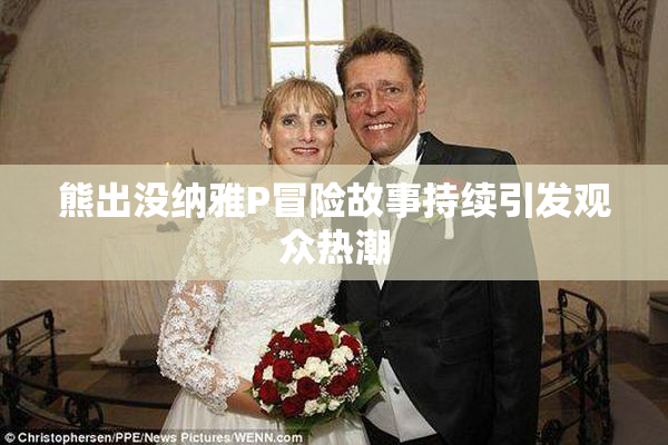 熊出没纳雅P冒险故事持续引发观众热潮