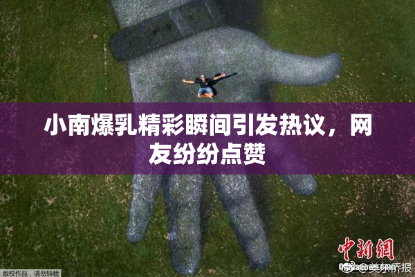 小南爆乳精彩瞬间引发热议，网友纷纷点赞
