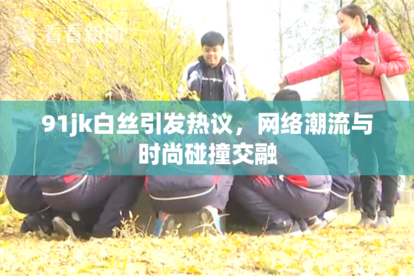 91jk白丝引发热议，网络潮流与时尚碰撞交融