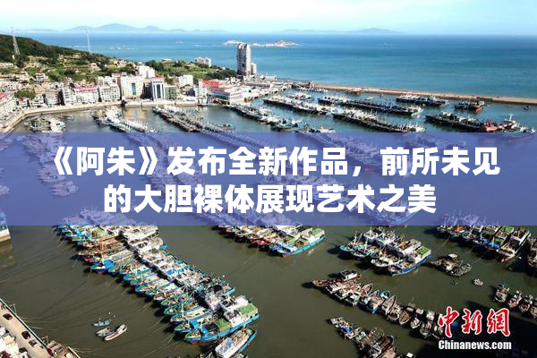 《阿朱》发布全新作品，前所未见的大胆裸体展现艺术之美