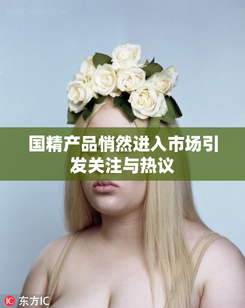 国精产品悄然进入市场引发关注与热议