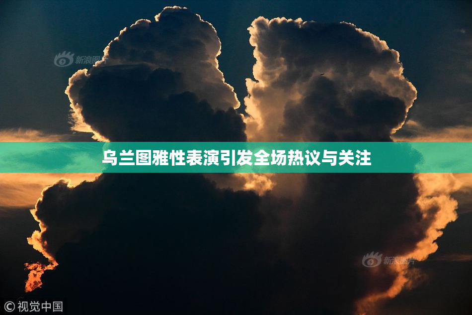 乌兰图雅性表演引发全场热议与关注