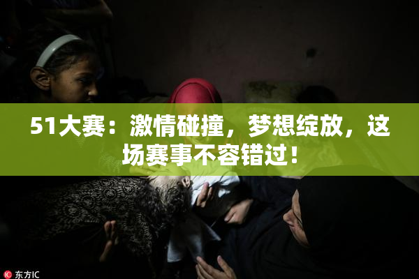 51大赛：激情碰撞，梦想绽放，这场赛事不容错过！