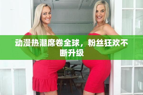 动漫热潮席卷全球，粉丝狂欢不断升级