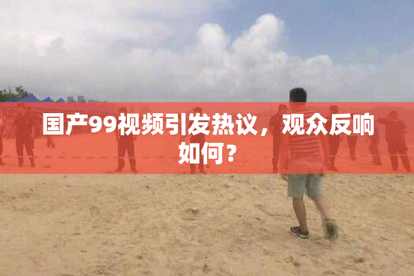 国产99视频引发热议，观众反响如何？
