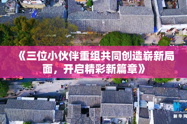 《三位小伙伴重组共同创造崭新局面，开启精彩新篇章》
