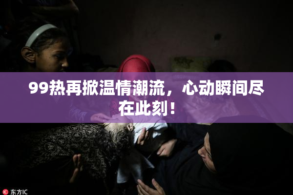 99热再掀温情潮流，心动瞬间尽在此刻！