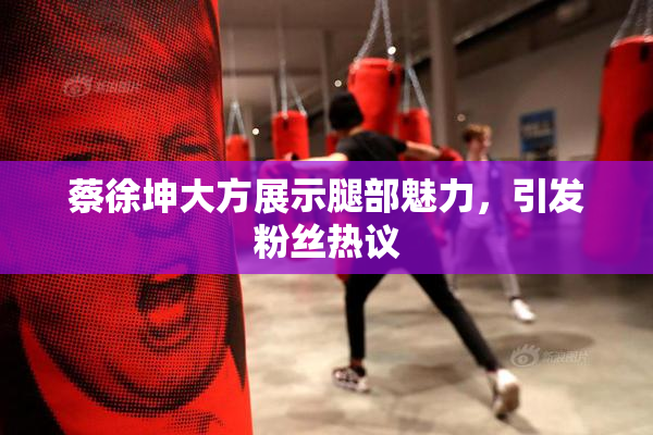 蔡徐坤大方展示腿部魅力，引发粉丝热议
