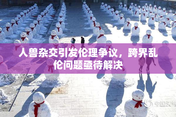 人兽杂交引发伦理争议，跨界乱伦问题亟待解决