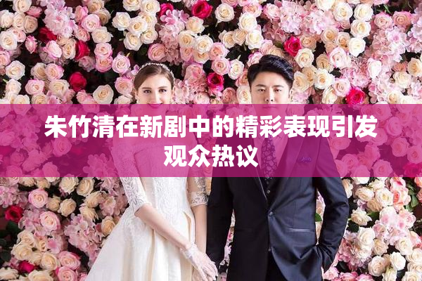 朱竹清在新剧中的精彩表现引发观众热议