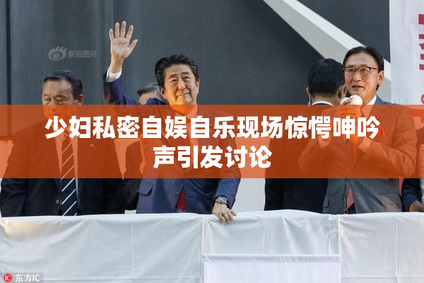 少妇私密自娱自乐现场惊愕呻吟声引发讨论