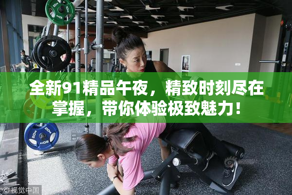 全新91精品午夜，精致时刻尽在掌握，带你体验极致魅力！