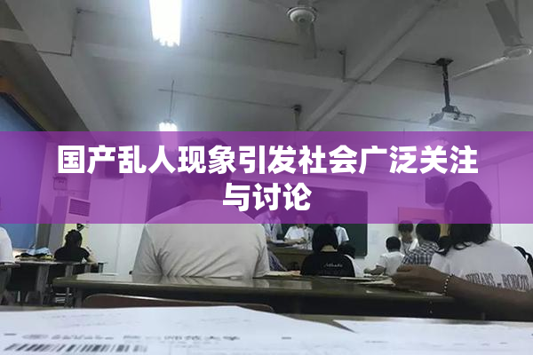 国产乱人现象引发社会广泛关注与讨论
