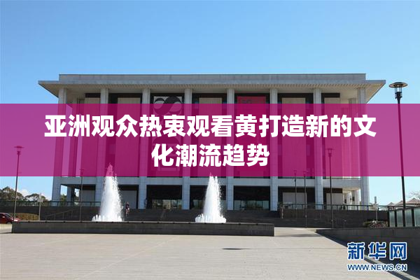 亚洲观众热衷观看黄打造新的文化潮流趋势