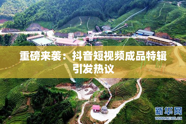 重磅来袭：抖音短视频成品特辑引发热议