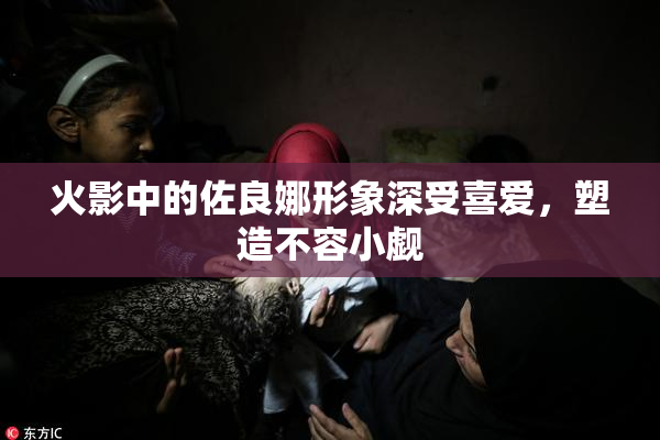 火影中的佐良娜形象深受喜爱，塑造不容小觑