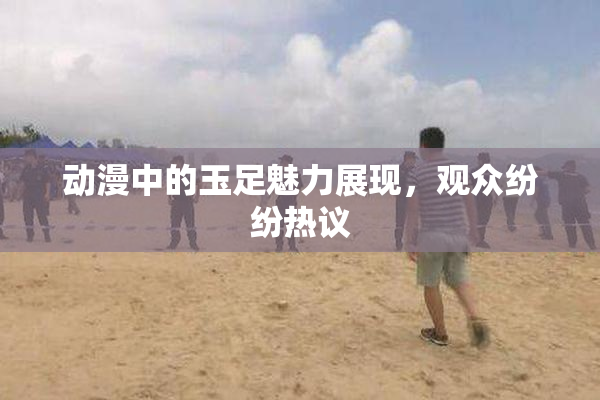 动漫中的玉足魅力展现，观众纷纷热议
