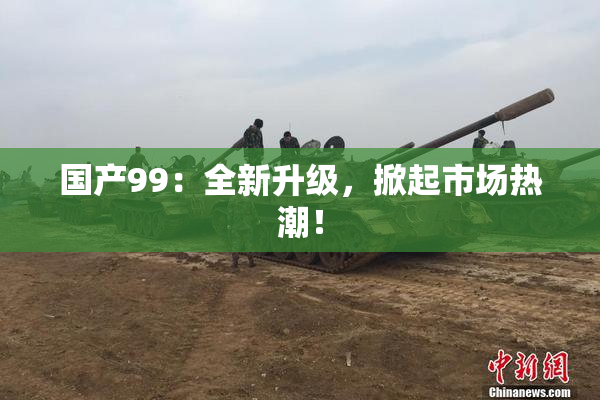 国产99：全新升级，掀起市场热潮！