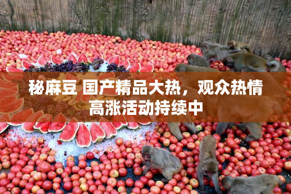 秘麻豆 国产精品大热，观众热情高涨活动持续中