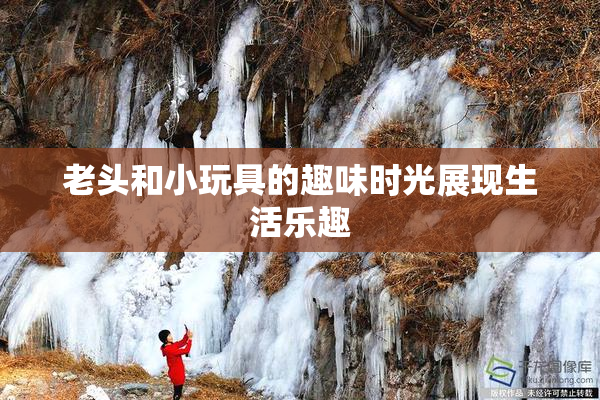 老头和小玩具的趣味时光展现生活乐趣