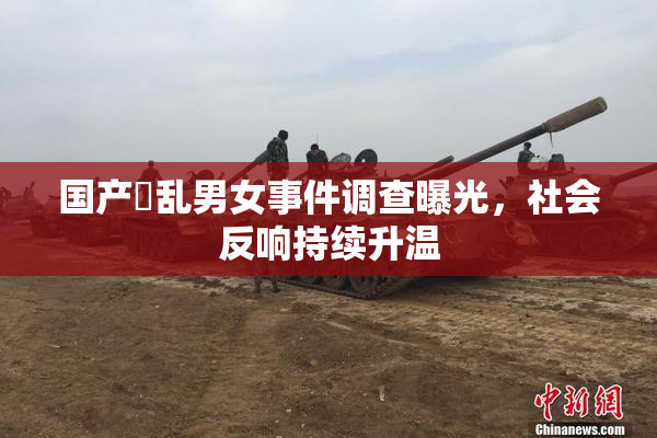 国产婬乱男女事件调查曝光，社会反响持续升温