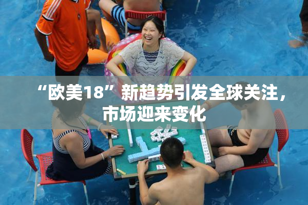 “欧美18”新趋势引发全球关注，市场迎来变化