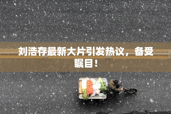 刘浩存最新大片引发热议，备受瞩目！