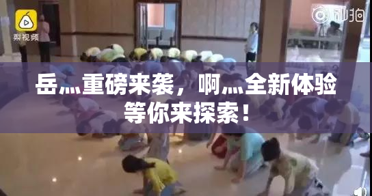 岳灬重磅来袭，啊灬全新体验等你来探索！