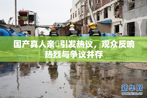 国产真人亲妺引发热议，观众反响热烈与争议并存