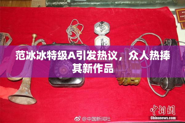 范冰冰特级A引发热议，众人热捧其新作品