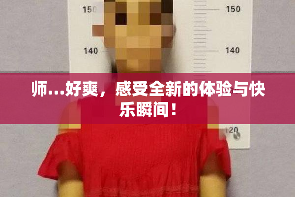 师…好爽，感受全新的体验与快乐瞬间！