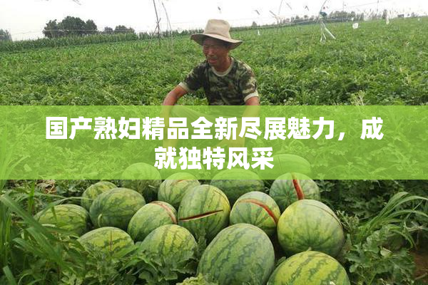 国产熟妇精品全新尽展魅力，成就独特风采