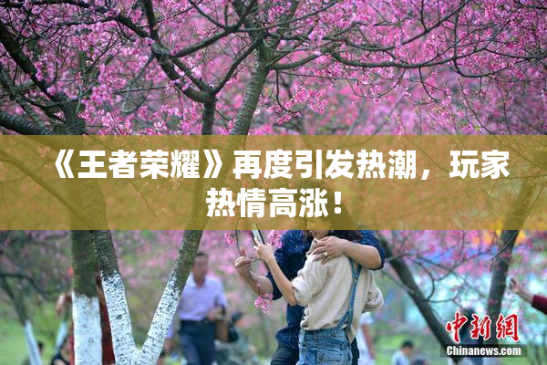 《王者荣耀》再度引发热潮，玩家热情高涨！