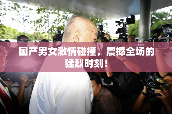 国产男女激情碰撞，震撼全场的猛烈时刻！
