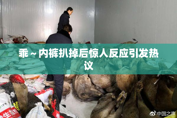 乖～内裤扒掉后惊人反应引发热议
