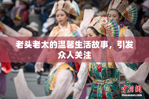 老头老太的温馨生活故事，引发众人关注