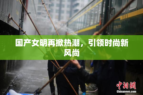 国产女明再掀热潮，引领时尚新风尚