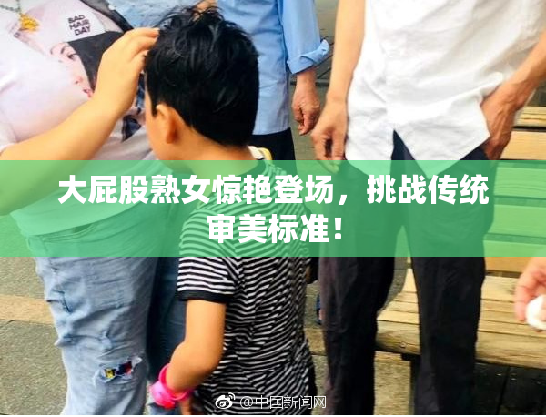 大屁股熟女惊艳登场，挑战传统审美标准！
