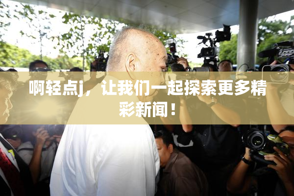 啊轻点j，让我们一起探索更多精彩新闻！