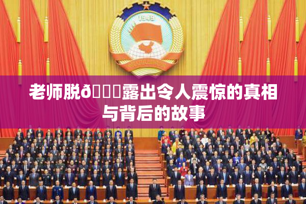 老师脱👙露出令人震惊的真相与背后的故事