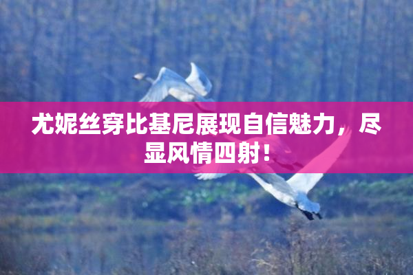尤妮丝穿比基尼展现自信魅力，尽显风情四射！