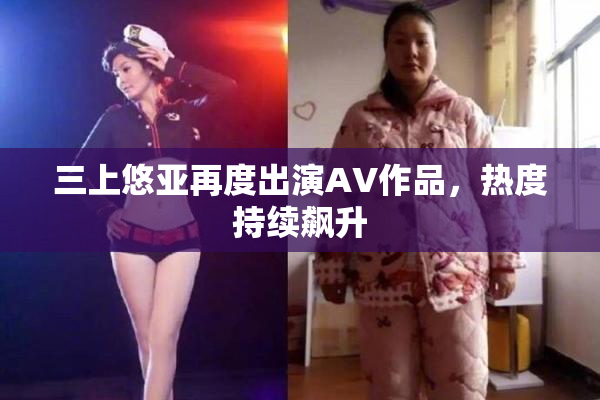 三上悠亚再度出演AV作品，热度持续飙升